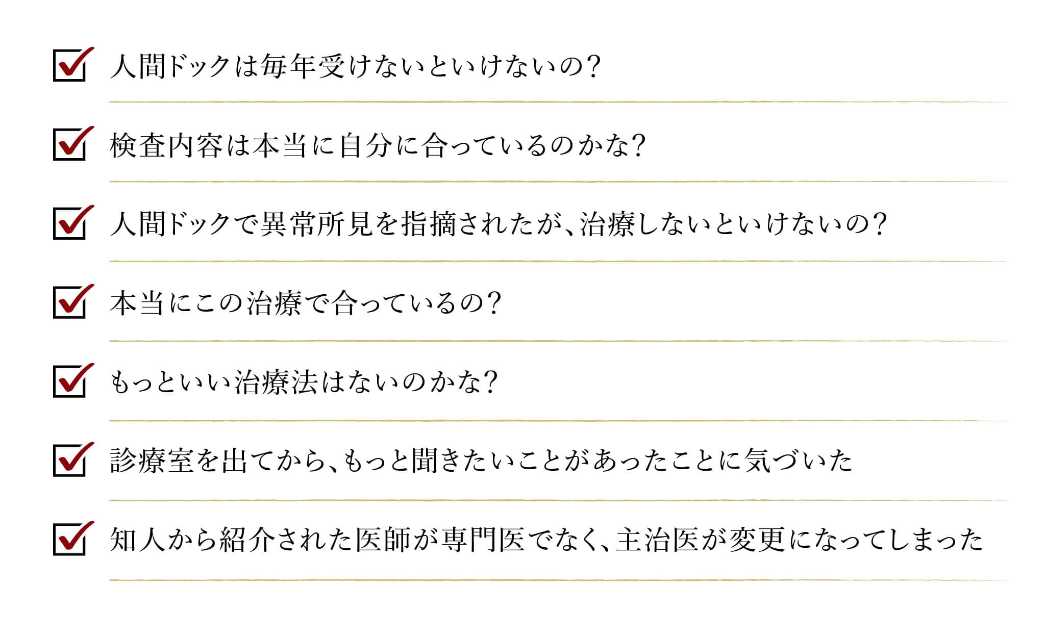 人間ドッグは毎年受けないといけないの? 検査内容は本当に自分に合っているのかな？ 人間ドッグで以上初見を指摘されたが、治療しないといけないの？ 本当にこの治療でに合っているの? もっと良い治療法はないのかな? 診療室を出てから、もっと聞きたいことがあったことに気づいた 知人から紹介された医師が専門医でなく、主治医が変更になってしまった