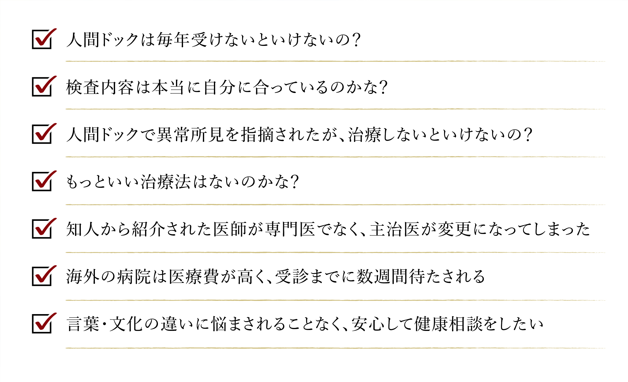 人間ドッグは毎年受けないといけないの? 検査内容は本当に自分に合っているのかな？ 人間ドッグで以上初見を指摘されたが、治療しないといけないの？ 本当にこの治療でに合っているの? もっと良い治療法はないのかな? 診療室を出てから、もっと聞きたいことがあったことに気づいた 知人から紹介された医師が専門医でなく、主治医が変更になってしまった